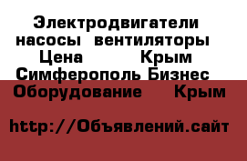 Электродвигатели, насосы, вентиляторы › Цена ­ 100 - Крым, Симферополь Бизнес » Оборудование   . Крым